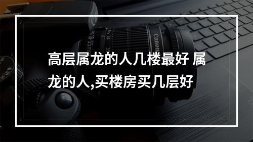 高层属龙的人几楼最好 属龙的人,买楼房买几层好