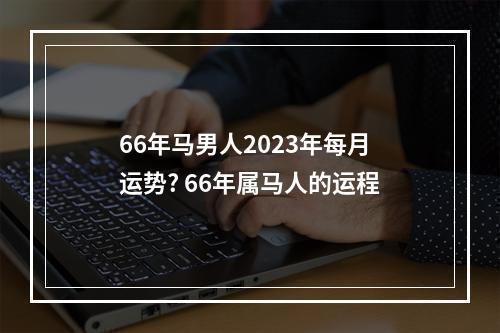 66年马男人2023年每月运势? 66年属马人的运程