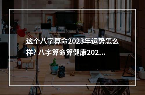 这个八字算命2023年运势怎么样? 八字算命算健康2023年