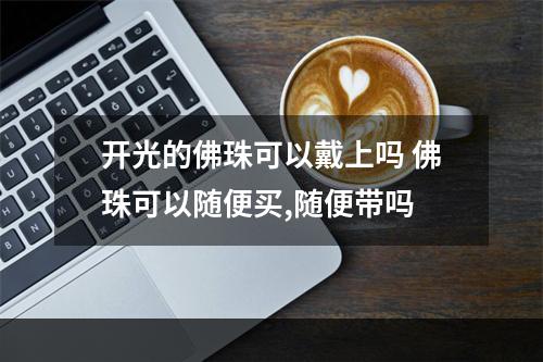 开光的佛珠可以戴上吗 佛珠可以随便买,随便带吗