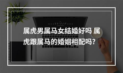 属虎男属马女结婚好吗 属虎跟属马的婚姻相配吗?