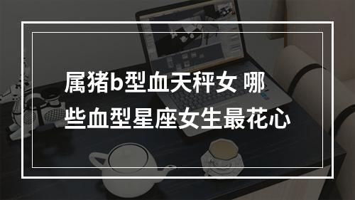 属猪b型血天秤女 哪些血型星座女生最花心