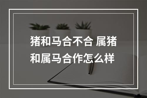 猪和马合不合 属猪和属马合作怎么样