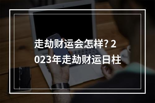 走劫财运会怎样? 2023年走劫财运日柱