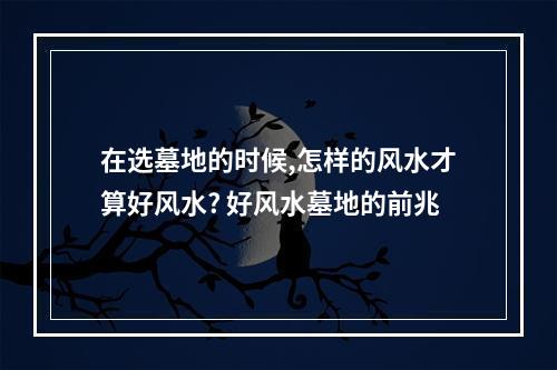 在选墓地的时候,怎样的风水才算好风水? 好风水墓地的前兆