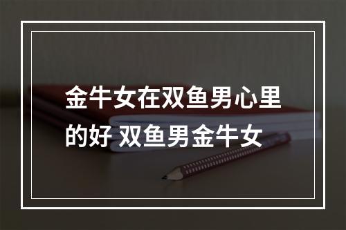 金牛女在双鱼男心里的好 双鱼男金牛女