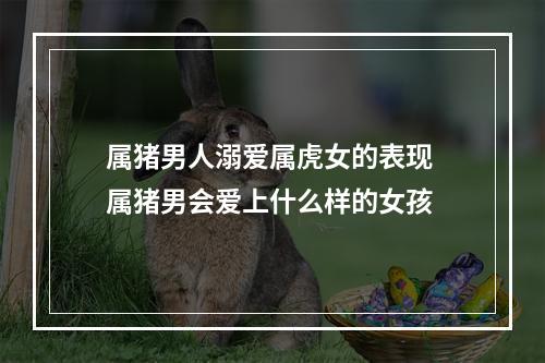 属猪男人溺爱属虎女的表现 属猪男会爱上什么样的女孩