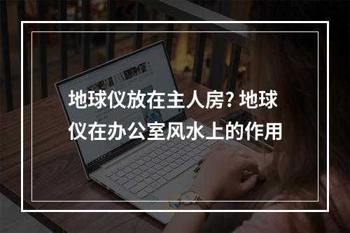 地球仪放在主人房? 地球仪在办公室风水上的作用