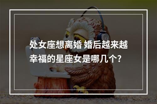 处女座想离婚 婚后越来越幸福的星座女是哪几个?