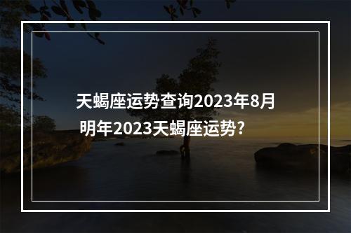 天蝎座运势查询2023年8月 明年2023天蝎座运势?