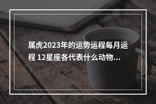 属虎2023年的运势运程每月运程 12星座各代表什么动物?
