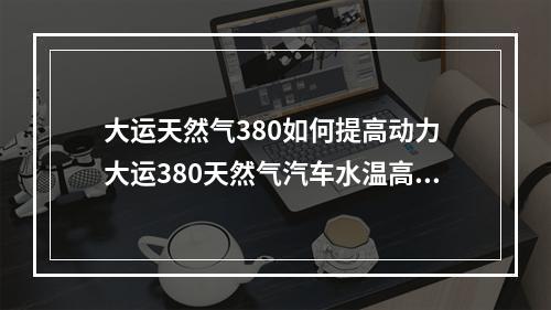 大运天然气380如何提高动力 大运380天然气汽车水温高没劲什么原因?