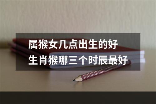 属猴女几点出生的好 生肖猴哪三个时辰最好