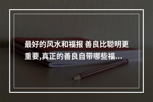 最好的风水和福报 善良比聪明更重要,真正的善良自带哪些福气呢?