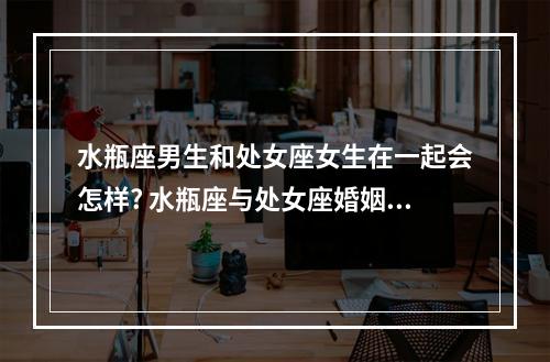 水瓶座男生和处女座女生在一起会怎样? 水瓶座与处女座婚姻配对