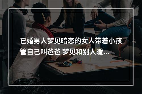 已婚男人梦见暗恋的女人带着小孩管自己叫爸爸 梦见和别人暧昧是什么预兆梦见和别人暧昧预示着什么