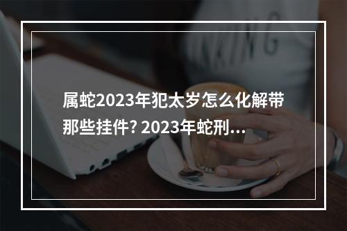 属蛇2023年犯太岁怎么化解带那些挂件? 2023年蛇刑害太岁化解方法
