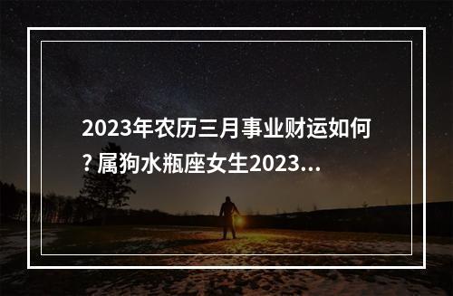 2023年农历三月事业财运如何? 属狗水瓶座女生2023年事业运势如何