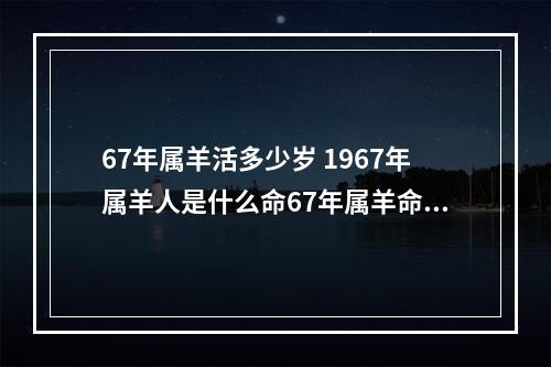 67年属羊活多少岁 1967年属羊人是什么命67年属羊命运如何