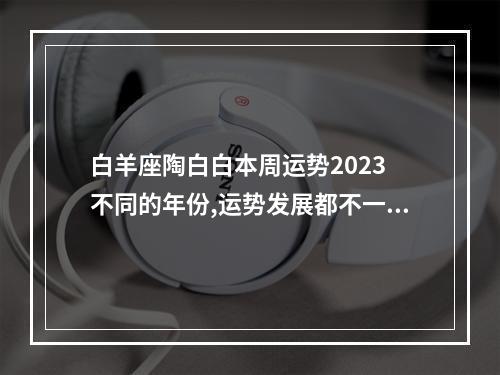 白羊座陶白白本周运势2023 不同的年份,运势发展都不一样,那么白羊座2023年上半年运势怎么样呢?