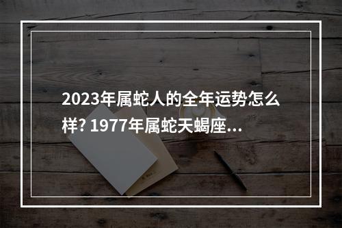 2023年属蛇人的全年运势怎么样? 1977年属蛇天蝎座女2023年运势