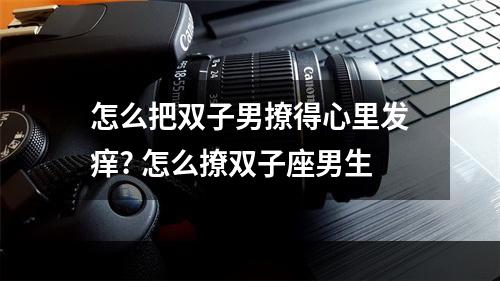 怎么把双子男撩得心里发痒? 怎么撩双子座男生