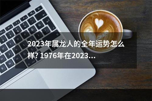 2023年属龙人的全年运势怎么样? 1976年在2023年的财运如何