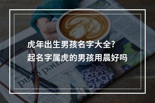 虎年出生男孩名字大全? 起名字属虎的男孩用晨好吗