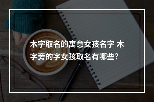 木字取名的寓意女孩名字 木字旁的字女孩取名有哪些?