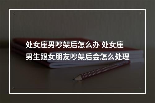 处女座男吵架后怎么办 处女座男生跟女朋友吵架后会怎么处理