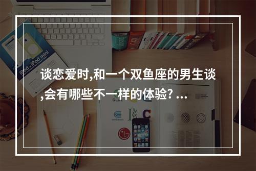 谈恋爱时,和一个双鱼座的男生谈,会有哪些不一样的体验? 怎么和双鱼座男生谈恋爱能长久