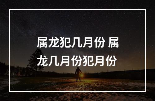 属龙犯几月份 属龙几月份犯月份
