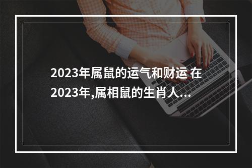 2023年属鼠的运气和财运 在2023年,属相鼠的生肖人,姻缘有进展吗?