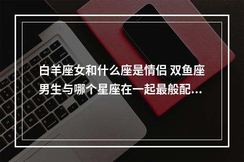 白羊座女和什么座是情侣 双鱼座男生与哪个星座在一起最般配呢?