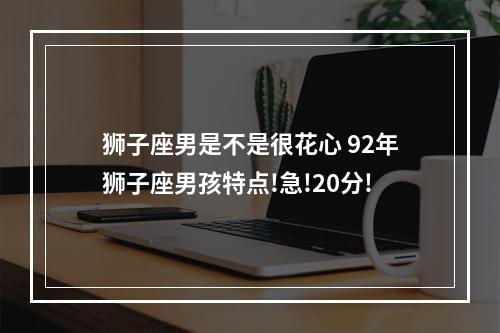 狮子座男是不是很花心 92年狮子座男孩特点!急!20分!