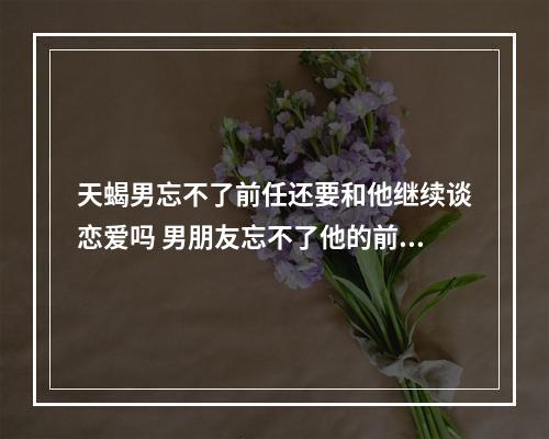 天蝎男忘不了前任还要和他继续谈恋爱吗 男朋友忘不了他的前任,对我也谈不上喜欢和不喜欢,我还有坚持的必要吗...