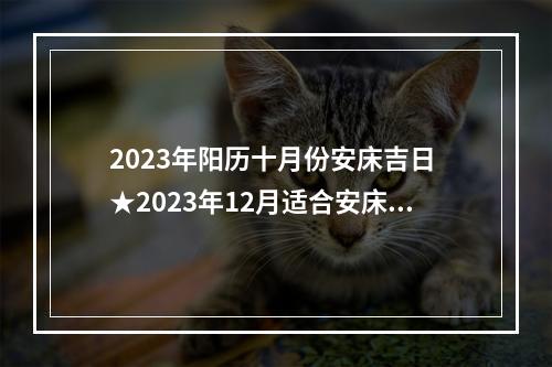 2023年阳历十月份安床吉日 ★2023年12月适合安床的吉日有哪些