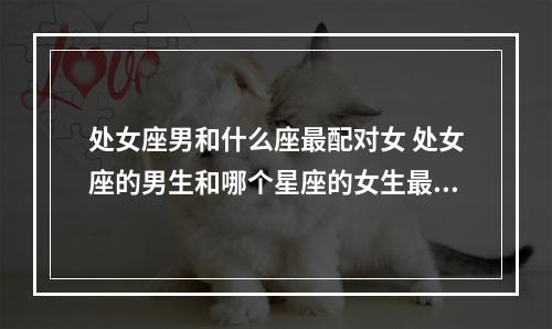 处女座男和什么座最配对女 处女座的男生和哪个星座的女生最般配