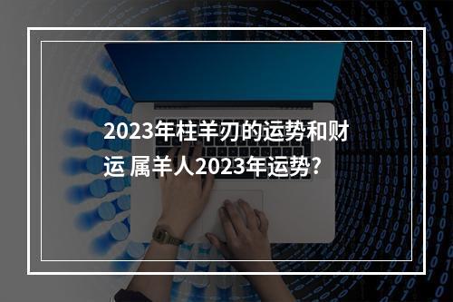 2023年柱羊刃的运势和财运 属羊人2023年运势?