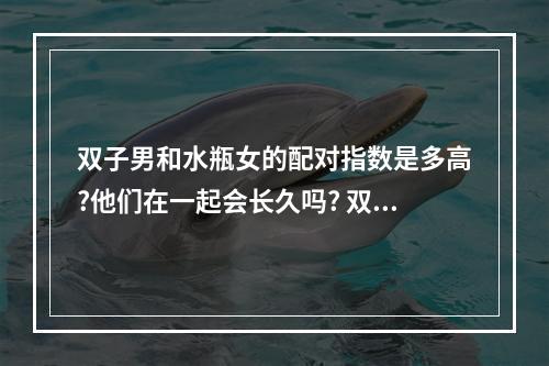 双子男和水瓶女的配对指数是多高?他们在一起会长久吗? 双子水瓶配对指数分析性生活