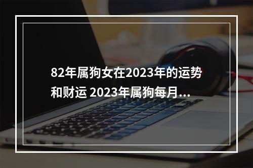 82年属狗女在2023年的运势和财运 2023年属狗每月运势详解