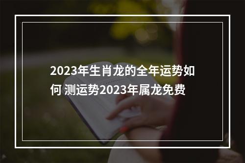 2023年生肖龙的全年运势如何 测运势2023年属龙免费