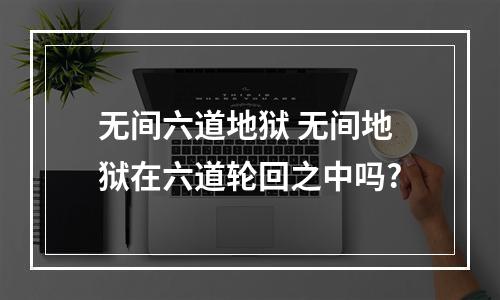 无间六道地狱 无间地狱在六道轮回之中吗?
