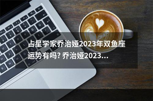 占星学家乔治娅2023年双鱼座运势有吗? 乔治娅2023年白羊座运势