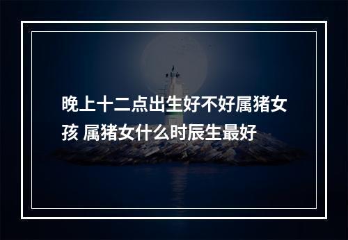 晚上十二点出生好不好属猪女孩 属猪女什么时辰生最好