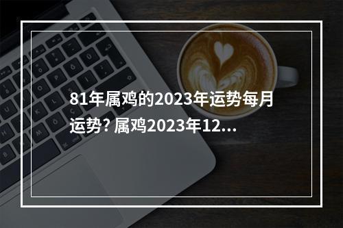 81年属鸡的2023年运势每月运势? 属鸡2023年12月运程