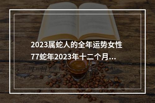 2023属蛇人的全年运势女性 77蛇年2023年十二个月的运势及运程