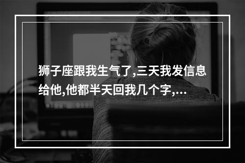 狮子座跟我生气了,三天我发信息给他,他都半天回我几个字,我问他我们... 狮子座回信息一个字