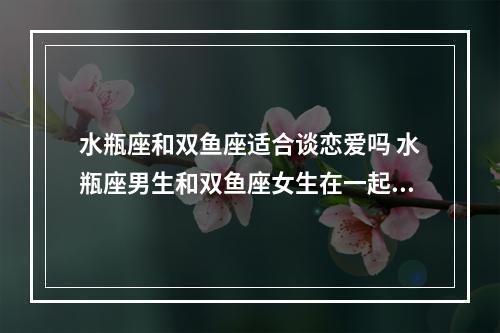 水瓶座和双鱼座适合谈恋爱吗 水瓶座男生和双鱼座女生在一起合适吗?