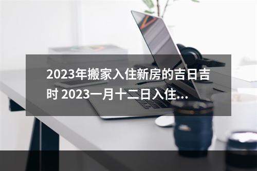 2023年搬家入住新房的吉日吉时 2023一月十二日入住是吉日吗